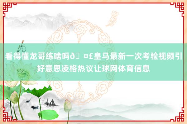 看得懂龙哥练啥吗🤣皇马最新一次考验视频引好意思凌格热议让球网体育信息