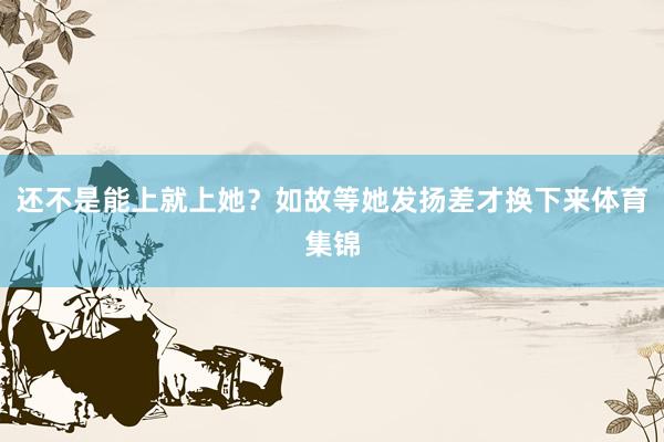还不是能上就上她？如故等她发扬差才换下来体育集锦