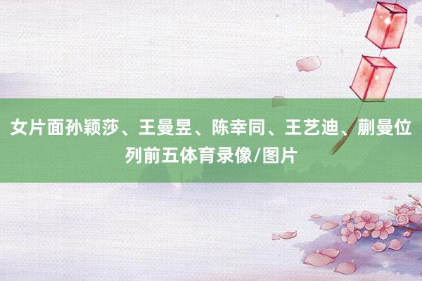 女片面孙颖莎、王曼昱、陈幸同、王艺迪、蒯曼位列前五体育录像/图片