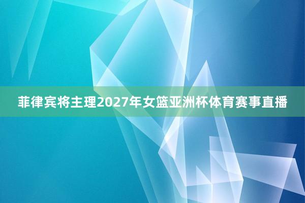 菲律宾将主理2027年女篮亚洲杯体育赛事直播