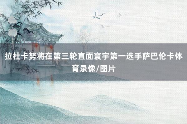 拉杜卡努将在第三轮直面寰宇第一选手萨巴伦卡体育录像/图片