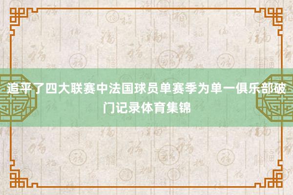追平了四大联赛中法国球员单赛季为单一俱乐部破门记录体育集锦