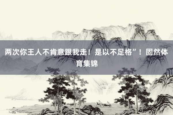 两次你王人不肯意跟我走！是以不足格”！固然体育集锦