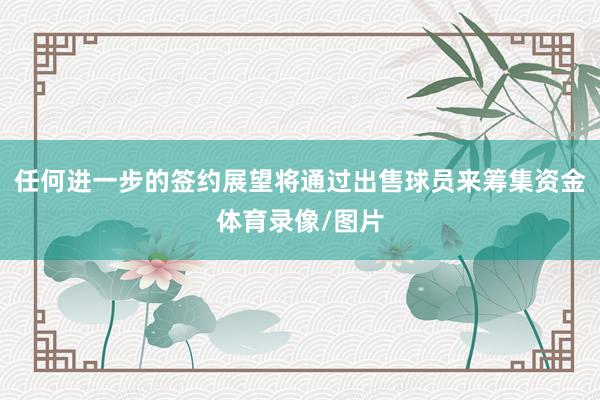 任何进一步的签约展望将通过出售球员来筹集资金体育录像/图片