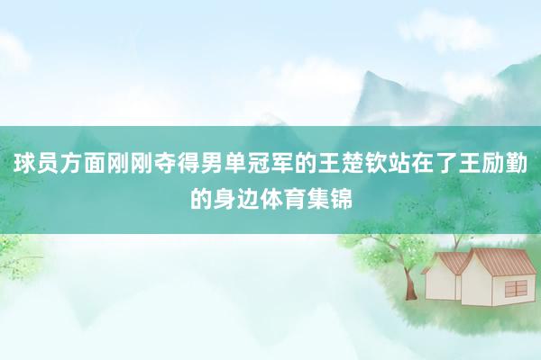 球员方面刚刚夺得男单冠军的王楚钦站在了王励勤的身边体育集锦
