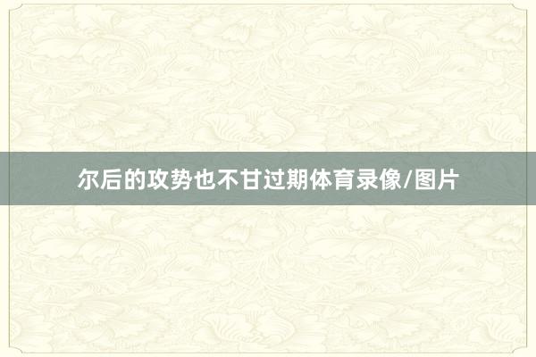 尔后的攻势也不甘过期体育录像/图片