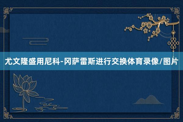 尤文隆盛用尼科-冈萨雷斯进行交换体育录像/图片