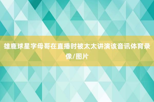 雄鹿球星字母哥在直播时被太太讲演该音讯体育录像/图片