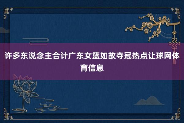 许多东说念主合计广东女篮如故夺冠热点让球网体育信息