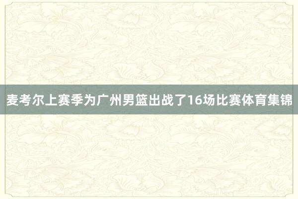 麦考尔上赛季为广州男篮出战了16场比赛体育集锦