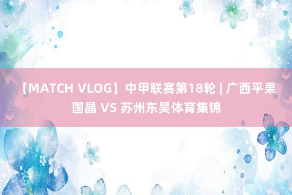 【MATCH VLOG】中甲联赛第18轮 | 广西平果国晶 VS 苏州东吴体育集锦