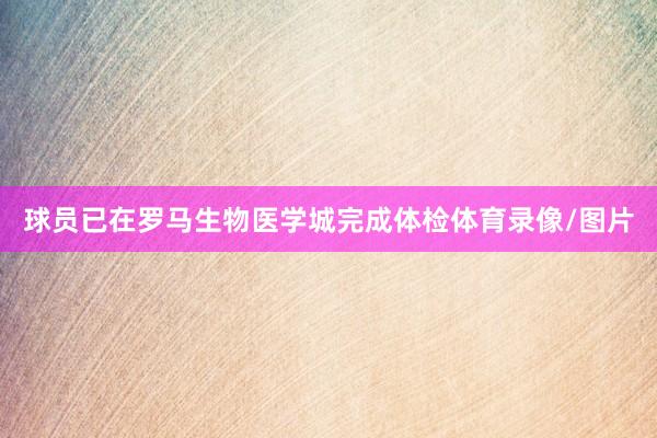 球员已在罗马生物医学城完成体检体育录像/图片