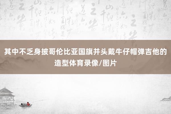 其中不乏身披哥伦比亚国旗并头戴牛仔帽弹吉他的造型体育录像/图片