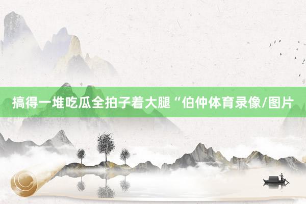 搞得一堆吃瓜全拍子着大腿“伯仲体育录像/图片