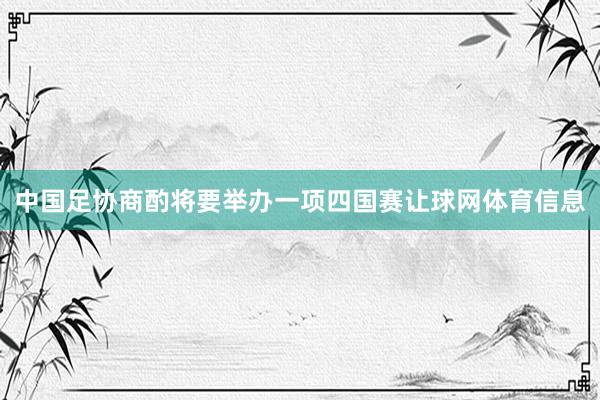 中国足协商酌将要举办一项四国赛让球网体育信息