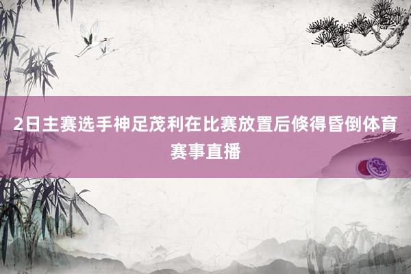 2日主赛选手神足茂利在比赛放置后倏得昏倒体育赛事直播