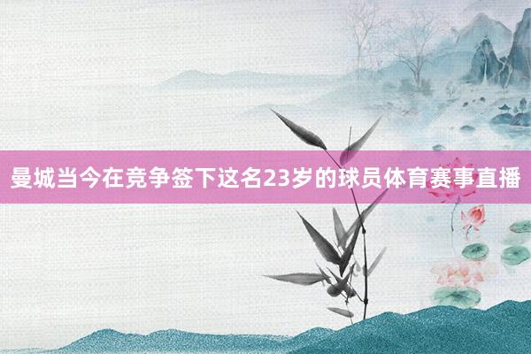曼城当今在竞争签下这名23岁的球员体育赛事直播