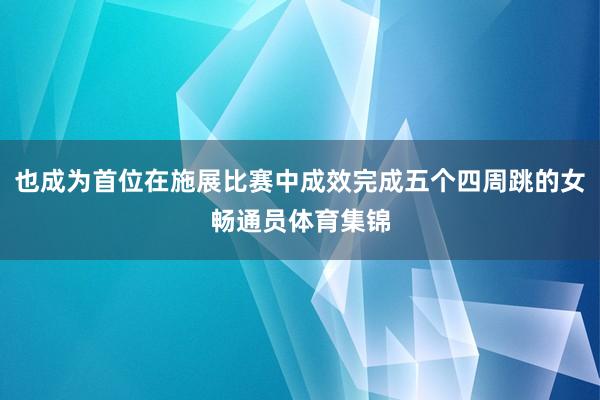 也成为首位在施展比赛中成效完成五个四周跳的女畅通员体育集锦
