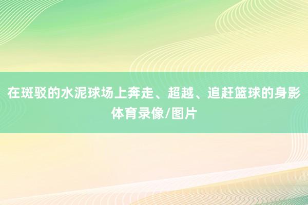 在斑驳的水泥球场上奔走、超越、追赶篮球的身影体育录像/图片