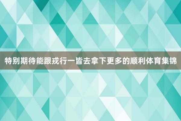 特别期待能跟戎行一皆去拿下更多的顺利体育集锦