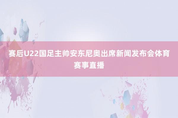 赛后U22国足主帅安东尼奥出席新闻发布会体育赛事直播