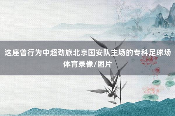 这座曾行为中超劲旅北京国安队主场的专科足球场体育录像/图片