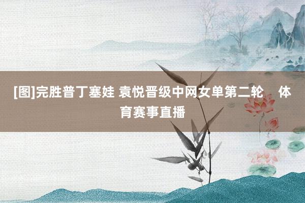 [图]完胜普丁塞娃 袁悦晋级中网女单第二轮    体育赛事直播
