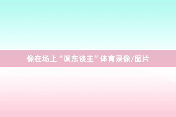 像在场上“调东谈主”体育录像/图片