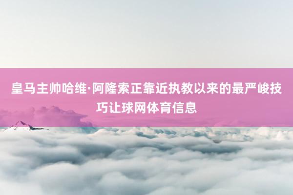 皇马主帅哈维·阿隆索正靠近执教以来的最严峻技巧让球网体育信息
