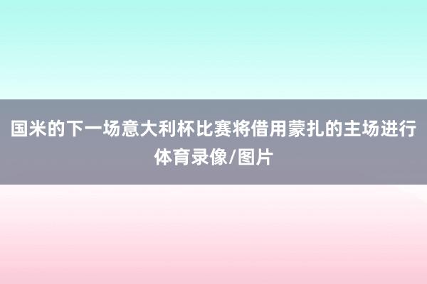 国米的下一场意大利杯比赛将借用蒙扎的主场进行体育录像/图片