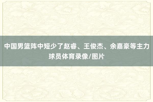 中国男篮阵中短少了赵睿、王俊杰、余嘉豪等主力球员体育录像/图片
