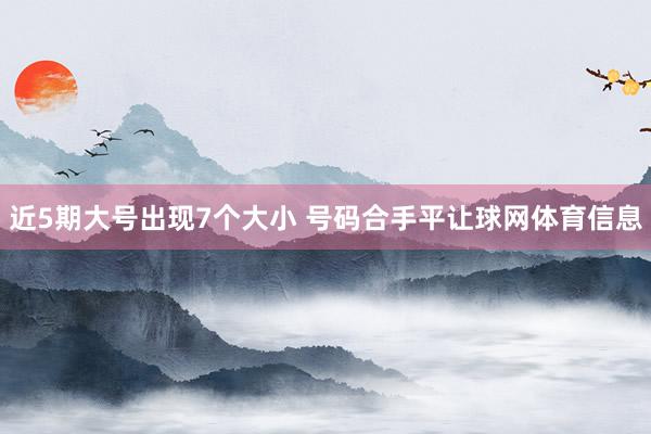近5期大号出现7个大小 号码合手平让球网体育信息