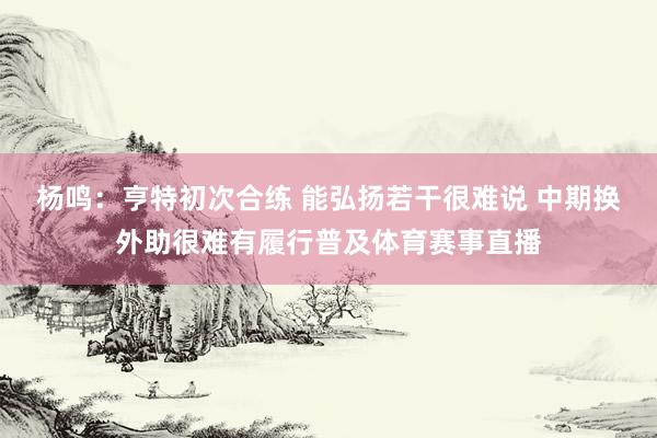 杨鸣：亨特初次合练 能弘扬若干很难说 中期换外助很难有履行普及体育赛事直播