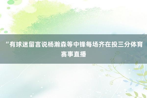 “有球迷留言说杨瀚森等中锋每场齐在投三分体育赛事直播