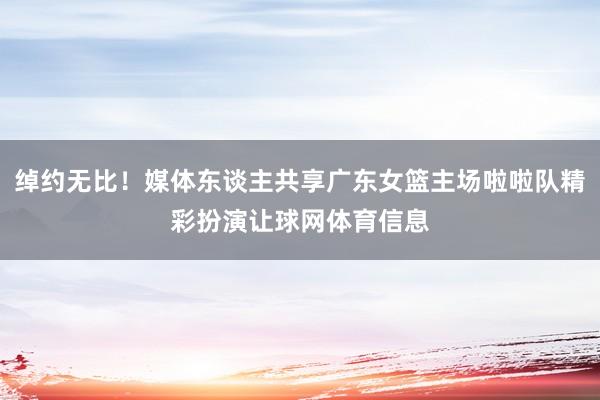绰约无比!媒体东谈主共享广东女篮主场啦啦队精彩扮演让球网体育信息