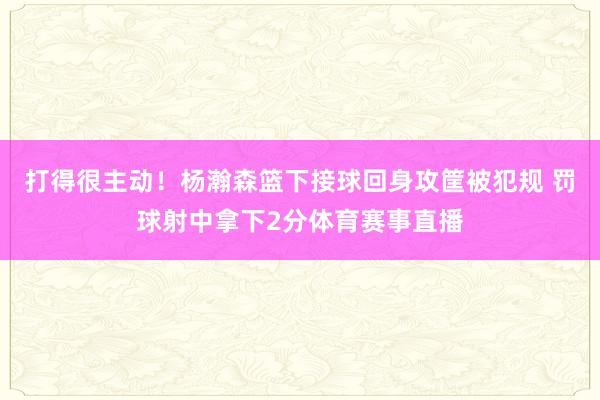 打得很主动！杨瀚森篮下接球回身攻筐被犯规 罚球射中拿下2分体育赛事直播