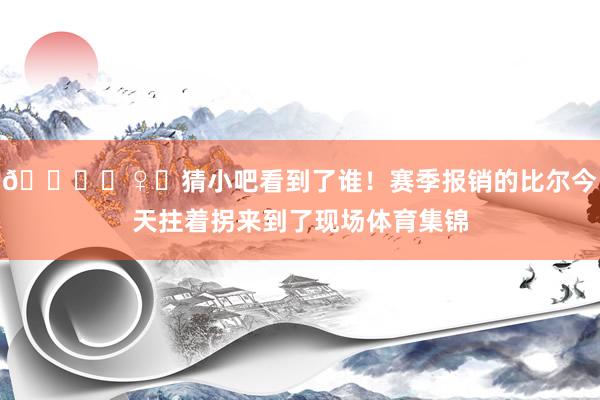 🙋‍♀️猜小吧看到了谁！赛季报销的比尔今天拄着拐来到了现场体育集锦