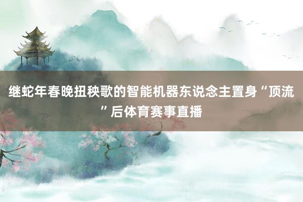 继蛇年春晚扭秧歌的智能机器东说念主置身“顶流”后体育赛事直播