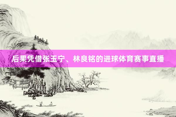 后果凭借张玉宁、林良铭的进球体育赛事直播