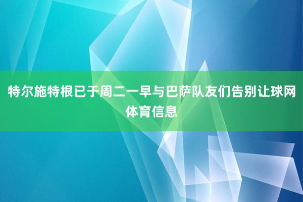 特尔施特根已于周二一早与巴萨队友们告别让球网体育信息