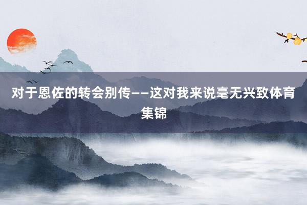 对于恩佐的转会别传——这对我来说毫无兴致体育集锦