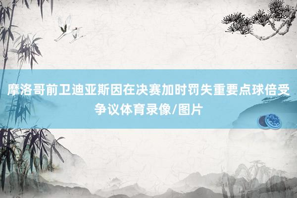 摩洛哥前卫迪亚斯因在决赛加时罚失重要点球倍受争议体育录像/图片