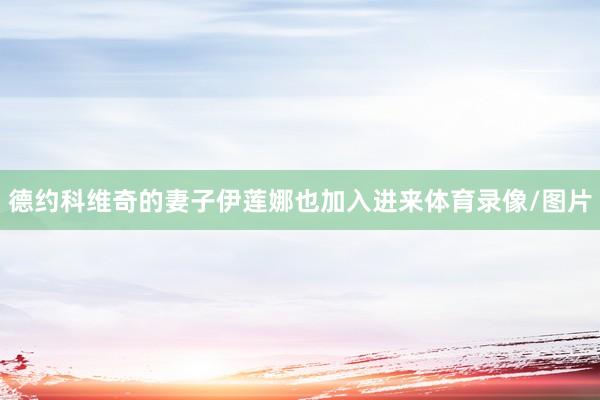 德约科维奇的妻子伊莲娜也加入进来体育录像/图片