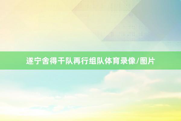 遂宁舍得干队再行组队体育录像/图片