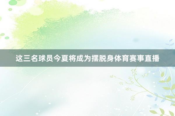 这三名球员今夏将成为摆脱身体育赛事直播