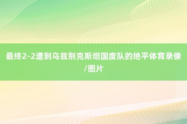 最终2-2遭到乌兹别克斯坦国度队的绝平体育录像/图片