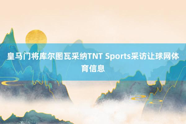 皇马门将库尔图瓦采纳TNT Sports采访让球网体育信息