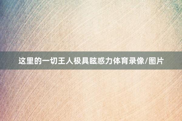 这里的一切王人极具眩惑力体育录像/图片