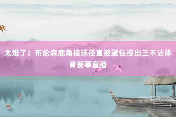 太难了！布伦森底角接球径直被罩住投出三不沾体育赛事直播