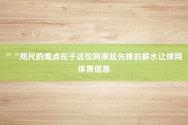 ”“咫尺的难点在于这位阿根廷先锋的薪水让球网体育信息